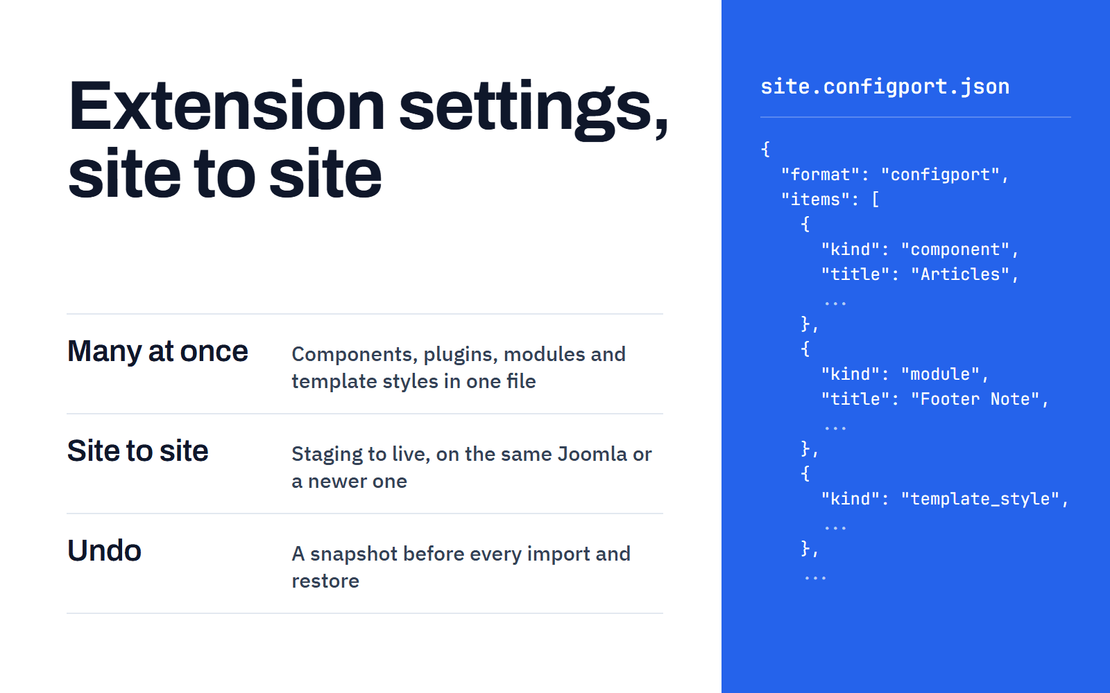ConfigPort copies the settings of many Joomla extensions in one file from site to site, on the same Joomla or a newer one, with a snapshot to undo each import
